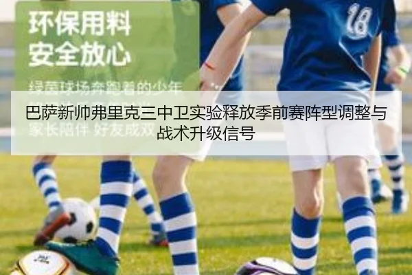 巴萨新帅弗里克三中卫实验释放季前赛阵型调整与战术升级信号