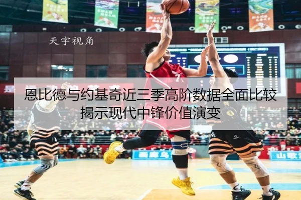 恩比德与约基奇近三季高阶数据全面比较揭示现代中锋价值演变
