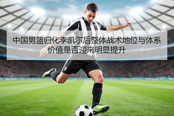 中国男篮归化李凯尔后整体战术地位与体系价值是否迎来明显提升