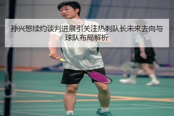 孙兴慜续约谈判进展引关注热刺队长未来去向与球队布局解析