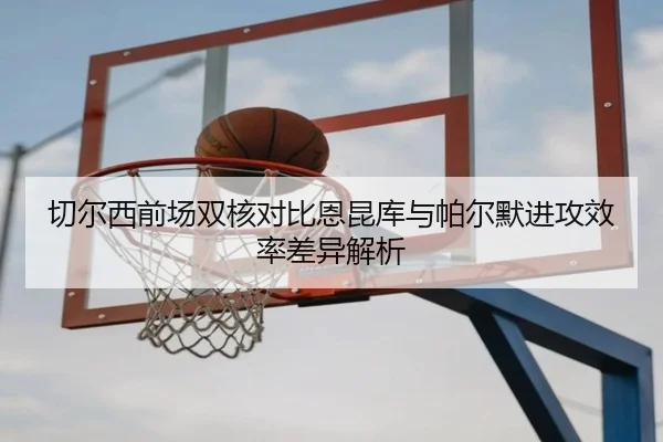切尔西前场双核对比恩昆库与帕尔默进攻效率差异解析