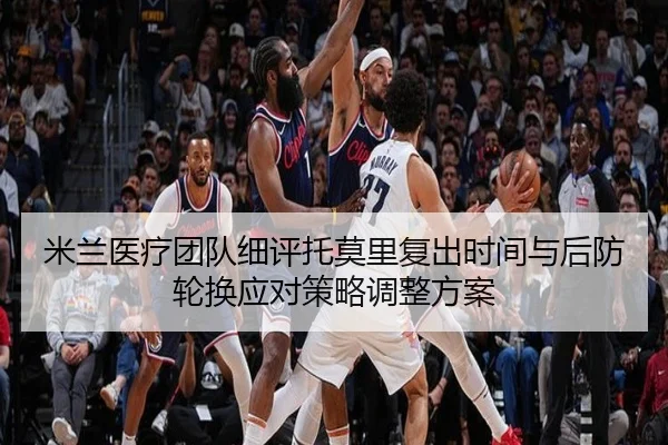 米兰医疗团队细评托莫里复出时间与后防轮换应对策略调整方案