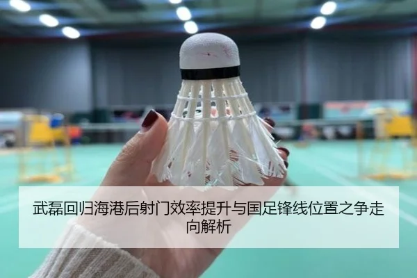 武磊回归海港后射门效率提升与国足锋线位置之争走向解析