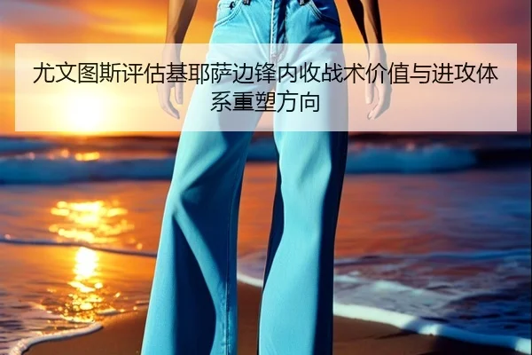 尤文图斯评估基耶萨边锋内收战术价值与进攻体系重塑方向