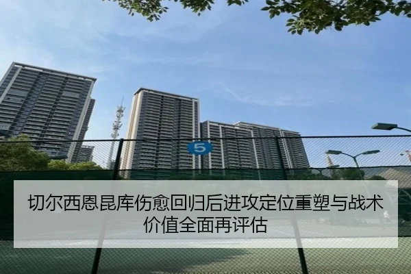 切尔西恩昆库伤愈回归后进攻定位重塑与战术价值全面再评估